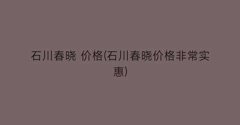 石川春晓 价格(石川春晓价格非常实惠)